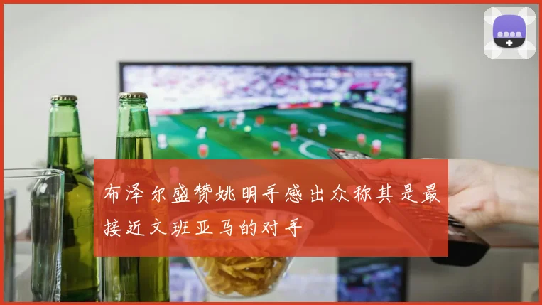 布泽尔盛赞姚明手感出众称其是最接近文班亚马的对手