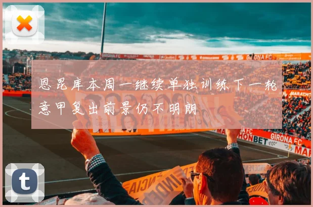 恩昆库本周一继续单独训练下一轮意甲复出前景仍不明朗