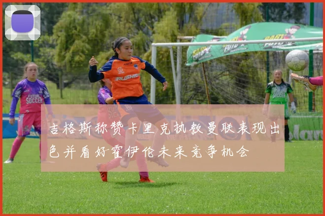 吉格斯称赞卡里克执教曼联表现出色并看好霍伊伦未来竞争机会