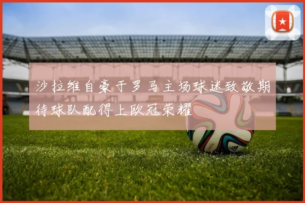 沙拉维自豪于罗马主场球迷致敬期待球队配得上欧冠荣耀