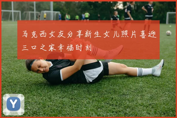 马克西女友分享新生女儿照片喜迎三口之家幸福时刻