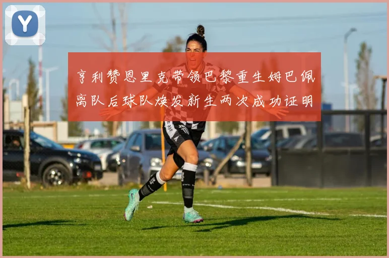 亨利赞恩里克带领巴黎重生姆巴佩离队后球队焕发新生两次成功证明
