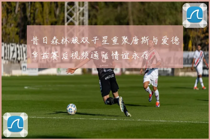 昔日森林狼双子星重聚唐斯与爱德华兹赛后视频通话情谊永存