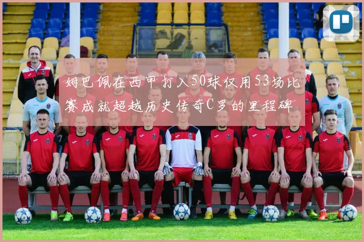 姆巴佩在西甲打入50球仅用53场比赛成就超越历史传奇C罗的里程碑