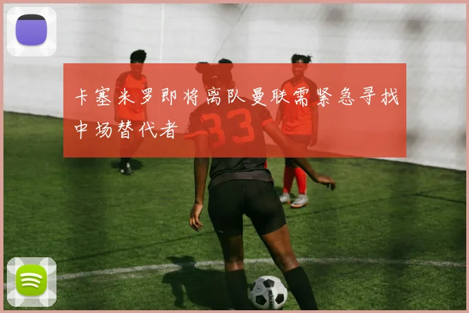 卡塞米罗即将离队曼联需紧急寻找中场替代者