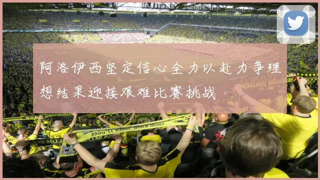 阿洛伊西坚定信心全力以赴力争理想结果迎接艰难比赛挑战
