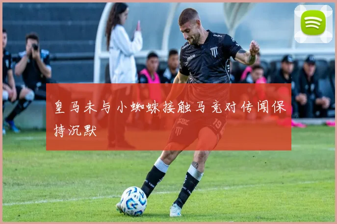 皇马未与小蜘蛛接触马竞对传闻保持沉默