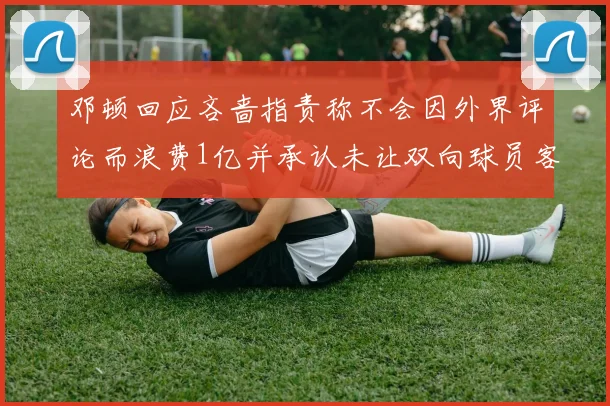 邓顿回应吝啬指责称不会因外界评论而浪费1亿并承认未让双向球员客场是失误